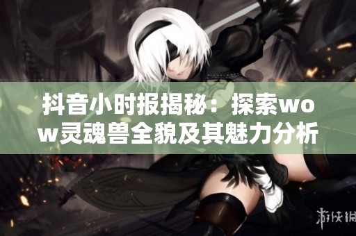 抖音小时报揭秘：探索wow灵魂兽全貌及其魅力分析