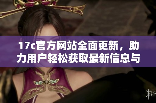 17c官方网站全面更新，助力用户轻松获取最新信息与服务