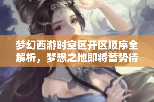 梦幻西游时空区开区顺序全解析，梦想之地即将蓄势待发！