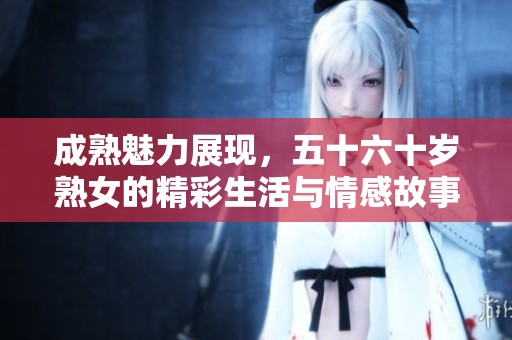 成熟魅力展现，五十六十岁熟女的精彩生活与情感故事