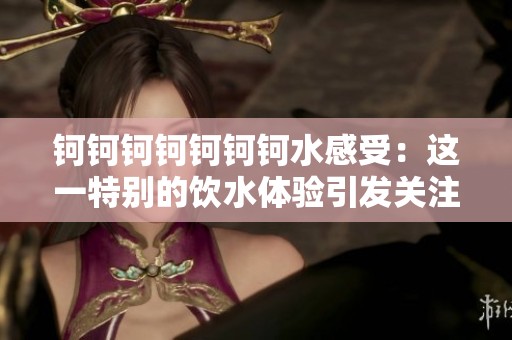 钶钶钶钶钶钶钶水感受：这一特别的饮水体验引发关注