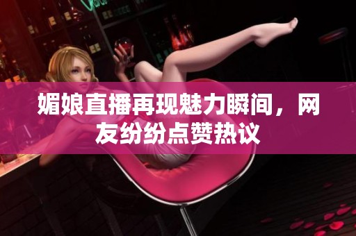 媚娘直播再现魅力瞬间，网友纷纷点赞热议