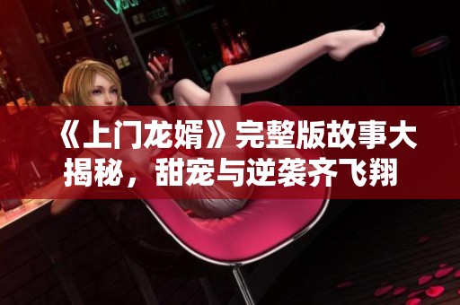《上门龙婿》完整版故事大揭秘，甜宠与逆袭齐飞翔