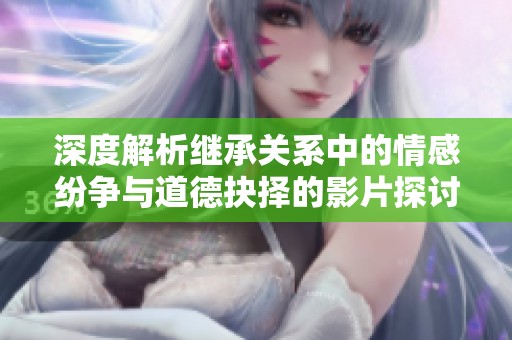 深度解析继承关系中的情感纷争与道德抉择的影片探讨