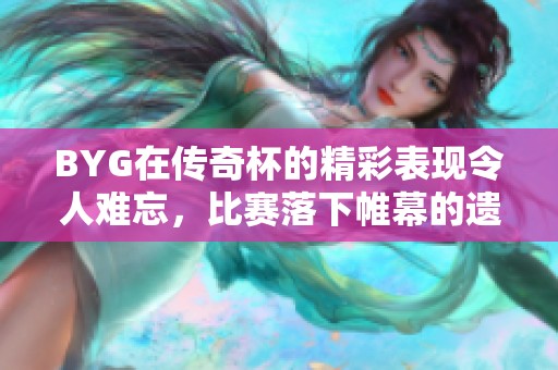 BYG在传奇杯的精彩表现令人难忘，比赛落下帷幕的遗憾时刻