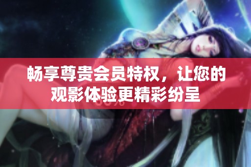 畅享尊贵会员特权，让您的观影体验更精彩纷呈