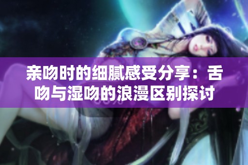 亲吻时的细腻感受分享：舌吻与湿吻的浪漫区别探讨