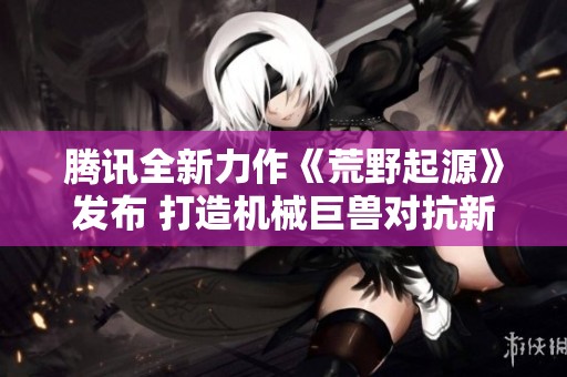 腾讯全新力作《荒野起源》发布 打造机械巨兽对抗新体验