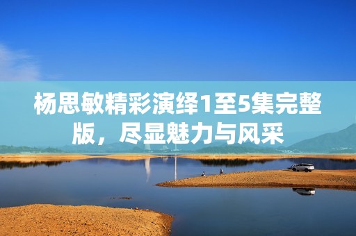 杨思敏精彩演绎1至5集完整版，尽显魅力与风采