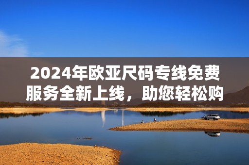 2024年欧亚尺码专线免费服务全新上线，助您轻松购物