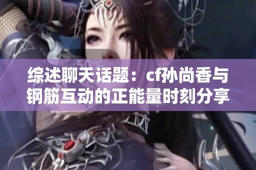 综述聊天话题：cf孙尚香与钢筋互动的正能量时刻分享