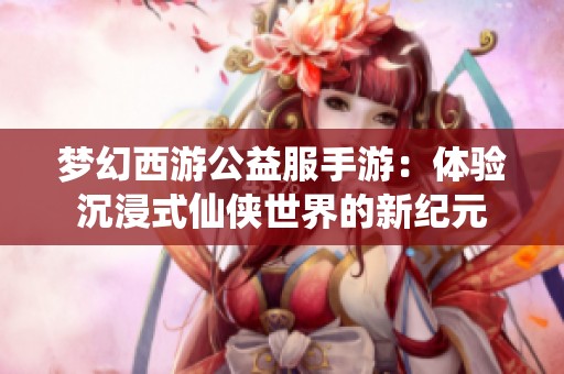 梦幻西游公益服手游：体验沉浸式仙侠世界的新纪元