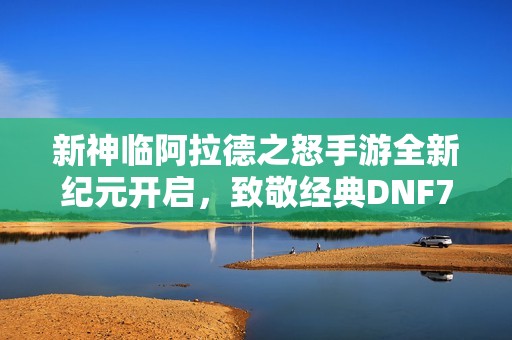 新神临阿拉德之怒手游全新纪元开启，致敬经典DNF70版本争霸之战