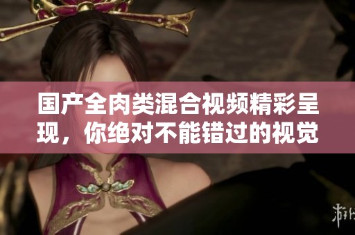 国产全肉类混合视频精彩呈现，你绝对不能错过的视觉盛宴