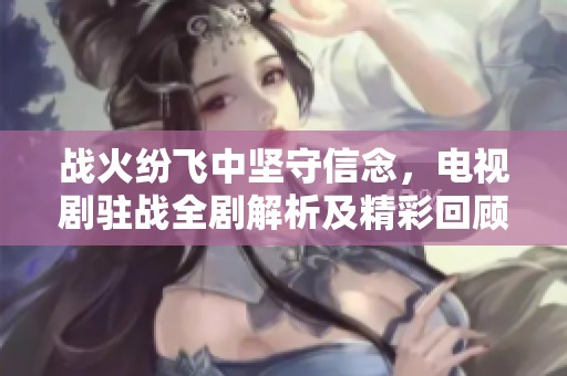 战火纷飞中坚守信念，电视剧驻战全剧解析及精彩回顾至第36集