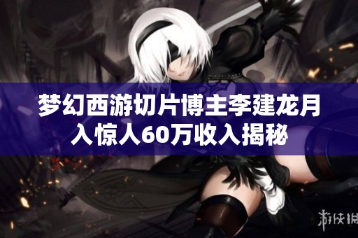 梦幻西游切片博主李建龙月入惊人60万收入揭秘