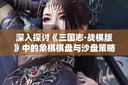 深入探讨《三国志·战棋版》中的象棋棋盘与沙盘策略