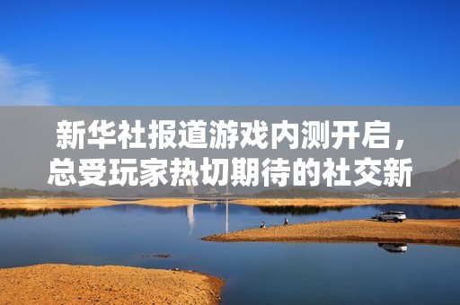 新华社报道游戏内测开启，总受玩家热切期待的社交新体验