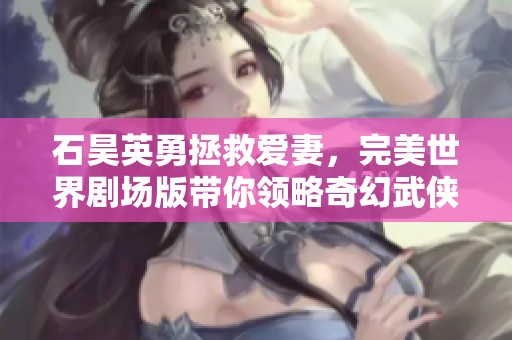 石昊英勇拯救爱妻，完美世界剧场版带你领略奇幻武侠之旅