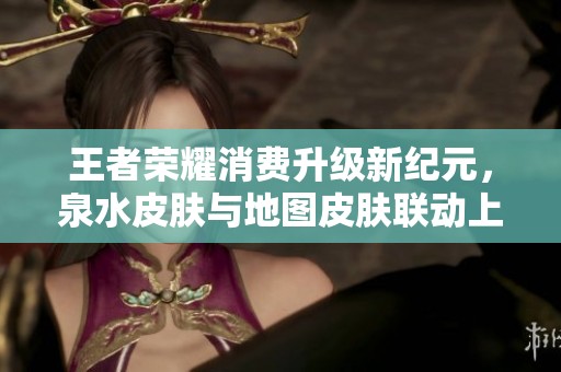 王者荣耀消费升级新纪元，泉水皮肤与地图皮肤联动上线
