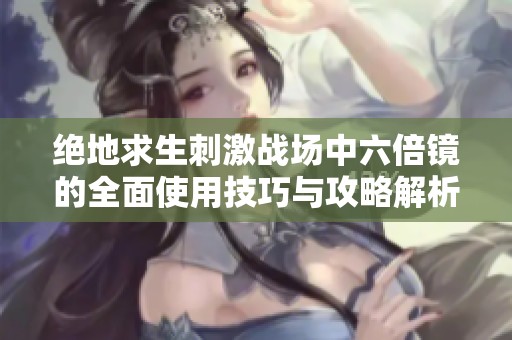 绝地求生刺激战场中六倍镜的全面使用技巧与攻略解析