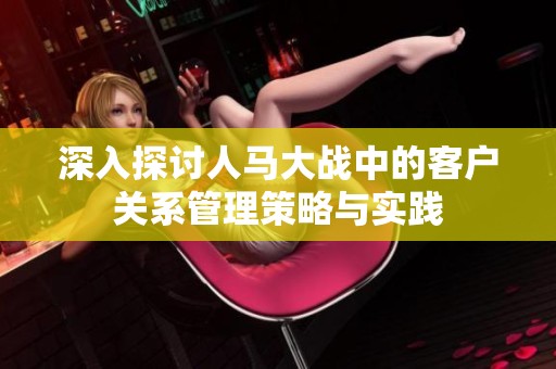 深入探讨人马大战中的客户关系管理策略与实践