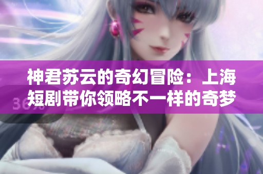 神君苏云的奇幻冒险：上海短剧带你领略不一样的奇梦世界