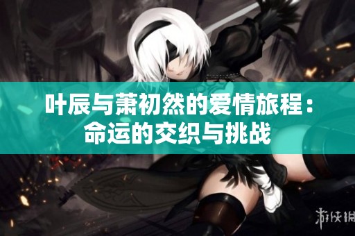 叶辰与萧初然的爱情旅程：命运的交织与挑战