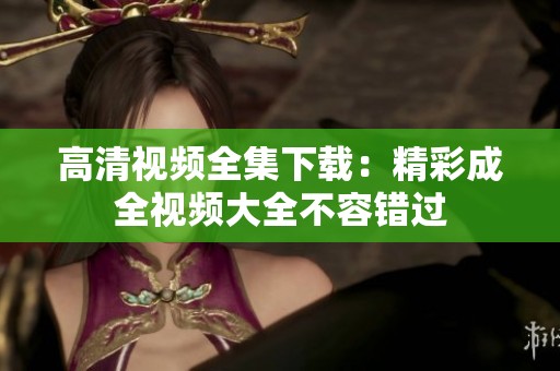 高清视频全集下载：精彩成全视频大全不容错过