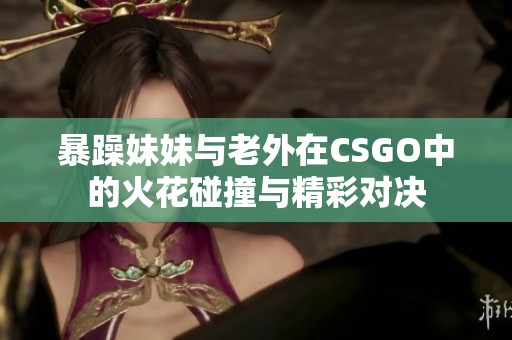 暴躁妹妹与老外在CSGO中的火花碰撞与精彩对决