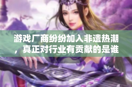 游戏厂商纷纷加入非遗热潮，真正对行业有贡献的是谁
