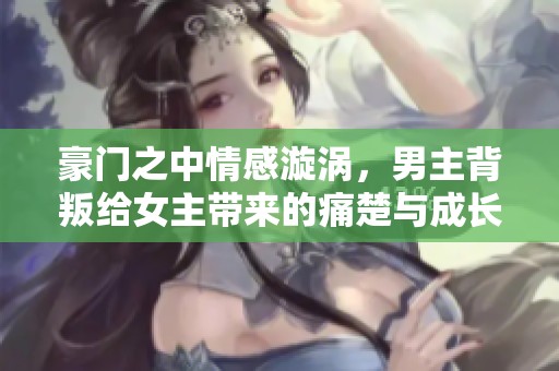 豪门之中情感漩涡，男主背叛给女主带来的痛楚与成长