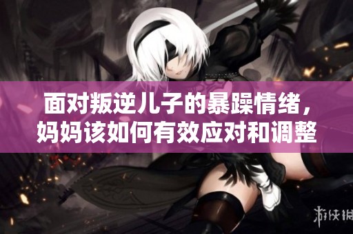 面对叛逆儿子的暴躁情绪，妈妈该如何有效应对和调整心态