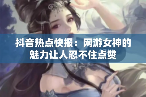 抖音热点快报：网游女神的魅力让人忍不住点赞