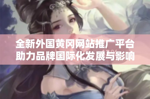 全新外国黄冈网站推广平台助力品牌国际化发展与影响力提升