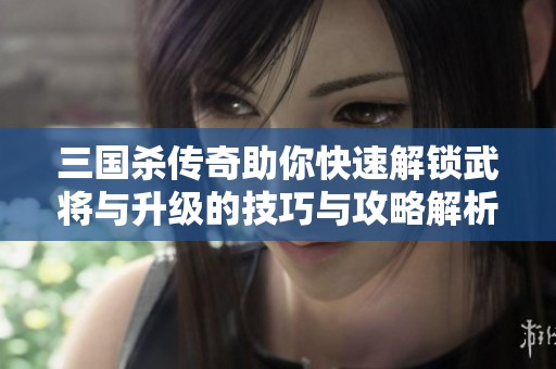 三国杀传奇助你快速解锁武将与升级的技巧与攻略解析