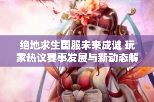 绝地求生国服未来成谜 玩家热议赛事发展与新动态解析