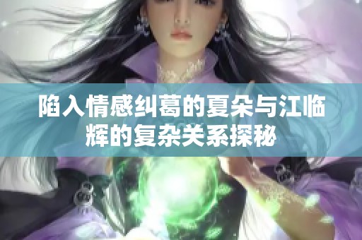 陷入情感纠葛的夏朵与江临辉的复杂关系探秘