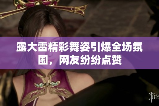 露大雷精彩舞姿引爆全场氛围，网友纷纷点赞