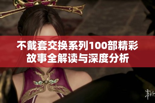 不戴套交换系列100部精彩故事全解读与深度分析