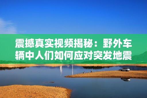 震撼真实视频揭秘：野外车辆中人们如何应对突发地震情境