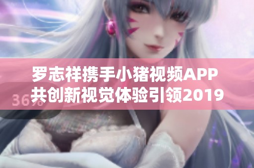 罗志祥携手小猪视频APP 共创新视觉体验引领2019潮流