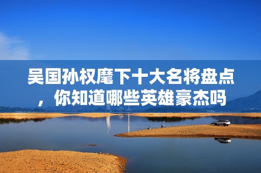 吴国孙权麾下十大名将盘点，你知道哪些英雄豪杰吗