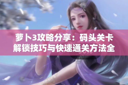 萝卜3攻略分享：码头关卡解锁技巧与快速通关方法全解析