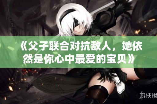 《父子联合对抗敌人，她依然是你心中最爱的宝贝》