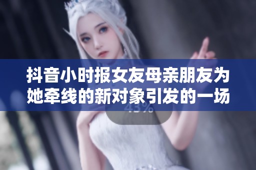 抖音小时报女友母亲朋友为她牵线的新对象引发的一场意外故事