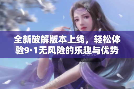 全新破解版本上线，轻松体验9·1无风险的乐趣与优势