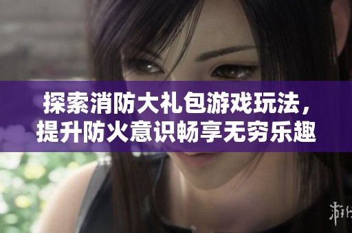 探索消防大礼包游戏玩法，提升防火意识畅享无穷乐趣