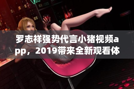 罗志祥强势代言小猪视频app，2019带来全新观看体验
