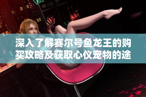 深入了解赛尔号鱼龙王的购买攻略及获取心仪宠物的途径
